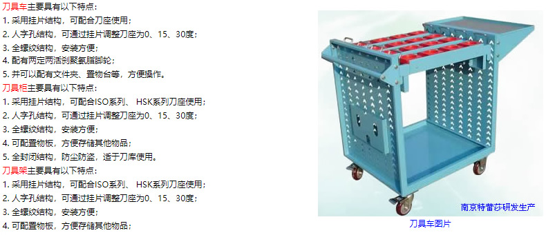 刀具車主要具有以下特點(diǎn)： 1. 采用掛片結(jié)構(gòu)，可配合刀座使用； 2. 人字孔結(jié)構(gòu)，可通過掛片調(diào)整刀座為0、15、30度； 3. 全螺紋結(jié)構(gòu)，安裝方便； 4. 配有兩定兩活剎聚氨脂腳輪； 5. 并可以配有文件夾、置物臺(tái)等，方便操作。 刀具柜主要具有以下特點(diǎn)： 1. 采用掛片結(jié)構(gòu)，可配合ISO系列、 HSK系列刀座使用； 2. 人字孔結(jié)構(gòu)，可通過掛片調(diào)整刀座為0、15、30度； 3. 全螺紋結(jié)構(gòu)，安裝方便； 4. 可配置物板，方便存儲(chǔ)其他物品； 5. 全封閉結(jié)構(gòu)，防塵防盜，適于刀庫(kù)使用。 刀具架主要具有以下特點(diǎn)： 1. 采用掛片結(jié)構(gòu)，可配合ISO系列、 HSK系列刀座使用； 2. 人字孔結(jié)構(gòu)，可通過掛片調(diào)整刀座為0、15、30度； 3. 全螺紋結(jié)構(gòu)，安裝方便； 4. 可配置物板，方便存儲(chǔ)其他物品；