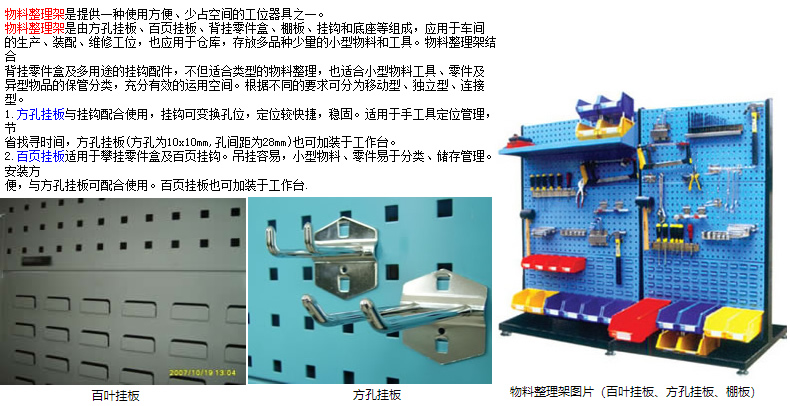 物料整理架是提供一種使用方便、少占空間的工位器具之一。 物料整理架是由方孔掛板、百頁掛板、背掛零件盒、棚板、掛鉤和底座等組成，應(yīng)用于車間 的生產(chǎn)、裝配、維修工位，也應(yīng)用于倉庫，存放多品種少量的小型物料和工具。物料整理架結(jié)合 背掛零件盒及多用途的掛鉤配件，不但適合類型的物料整理，也適合小型物料工具、零件及 異型物品的保管分類，充分有效的運(yùn)用空間。根據(jù)不同的要求可分為移動(dòng)型、獨(dú)立型、連接型。 1.方孔掛板與掛鉤配合使用，掛鉤可變換孔位，定位較快捷，穩(wěn)固。適用于手工具定位管理，節(jié) 省找尋時(shí)間，方孔掛板(方孔為10x10mm,孔間距為28mm)也可加裝于工作臺(tái)。 2.百頁掛板適用于攀掛零件盒及百頁掛鉤。吊掛容易，小型物料、零件易于分類、儲(chǔ)存管理。安裝方 便，與方孔掛板可配合使用。百頁掛板也可加裝于工作臺(tái).
